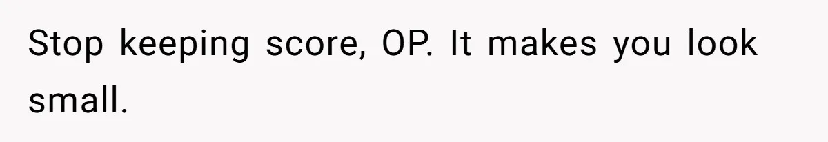 Stop keeping score, OP. It makes you look small.