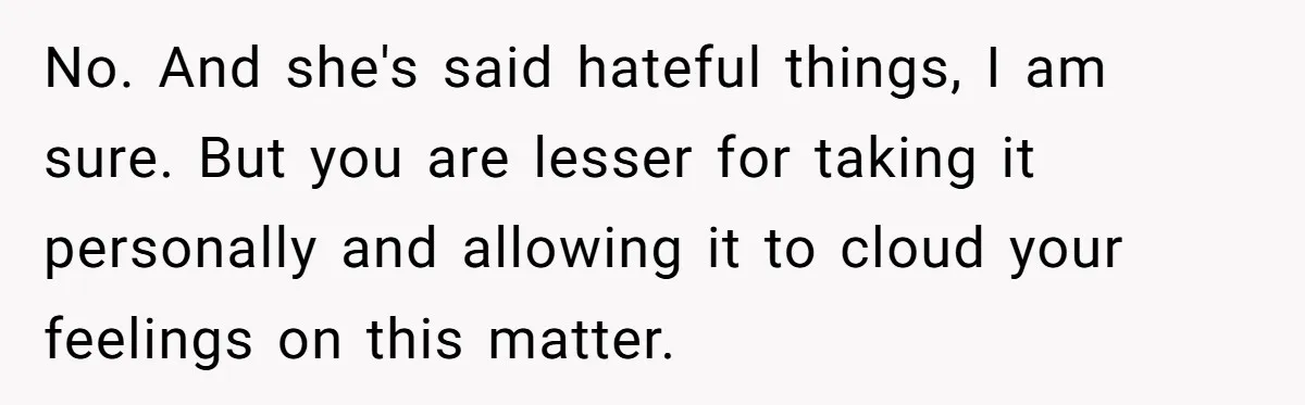 No. And she's said hateful things, I am sure. But you are lesser for taking it personally and allowing it to cloud your feelings on this matter.
