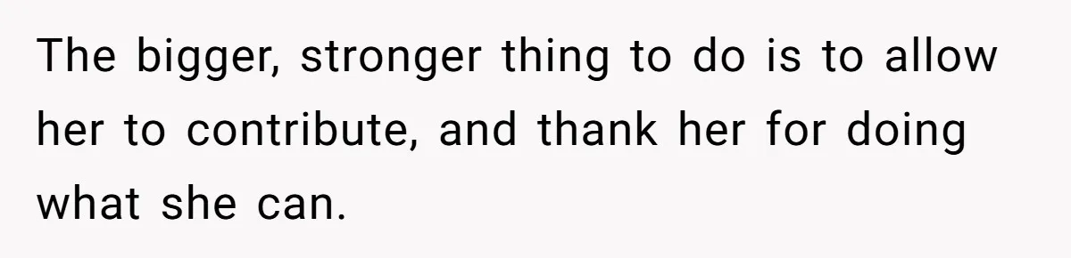 The bigger, stronger thing to do is to allow her to contribute, and thank her for doing what she can.