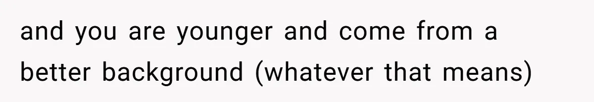 and you are younger and come from a better background (whatever that means)