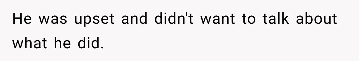 He was upset and didn't want to talk about what he did.