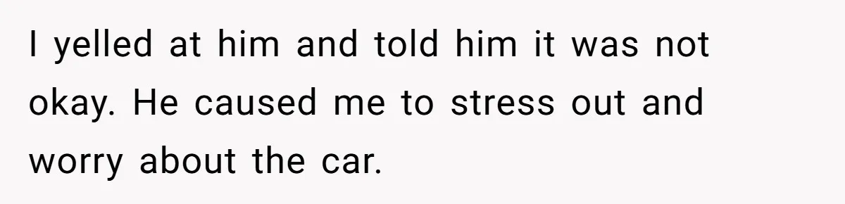 I yelled at him and told him it was not okay. He caused me to stress out and worry about the car.