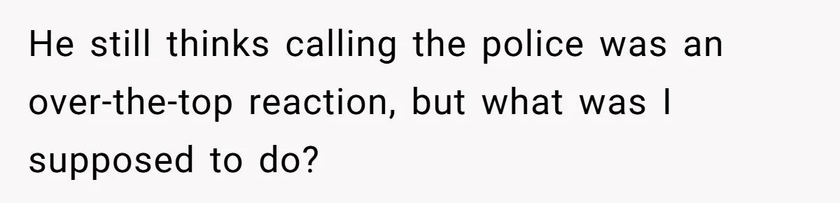 He still thinks calling the police was an over-the-top reaction, but what was I supposed to do?