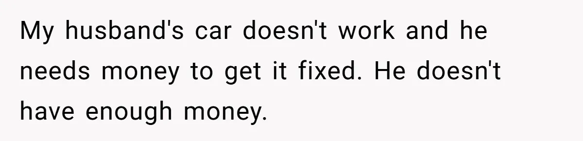 My husband's car doesn't work and he needs money to get it fixed. He doesn't have enough money.