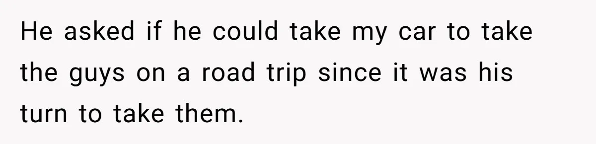 He asked if he could take my car to take the guys on a road trip since it was his turn to take them.