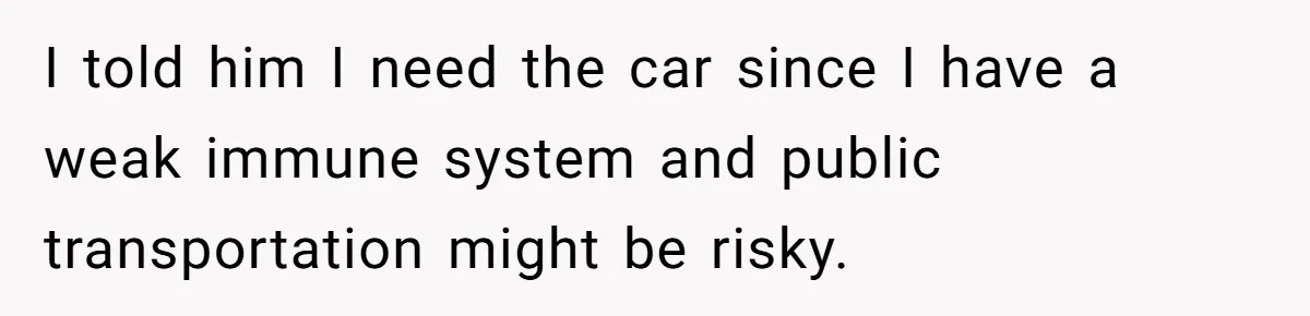 I told him I need the car since I have a weak immune system and public transportation might be risky.