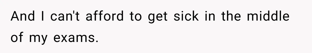And I can't afford to get sick in the middle of my exams.