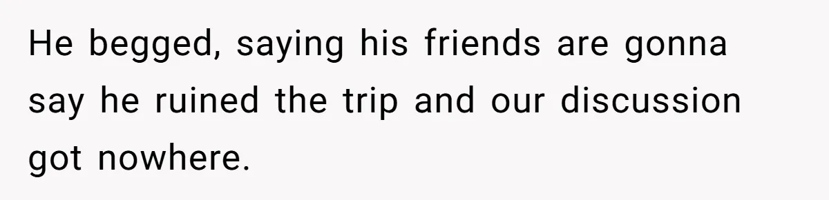 He begged, saying his friends are gonna say he ruined the trip and our discussion got nowhere.