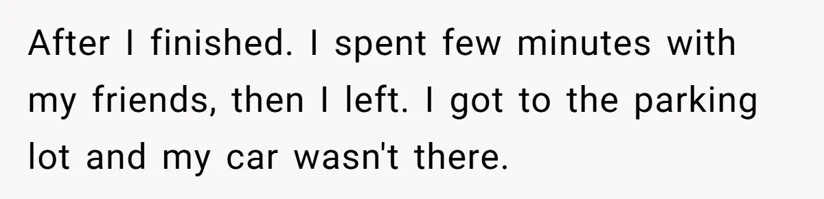 After I finished. I spent few minutes with my friends, then I left. I got to the parking lot and my car wasn't there.