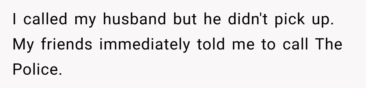 I called my husband but he didn't pick up. My friends immediately told me to call The Police.