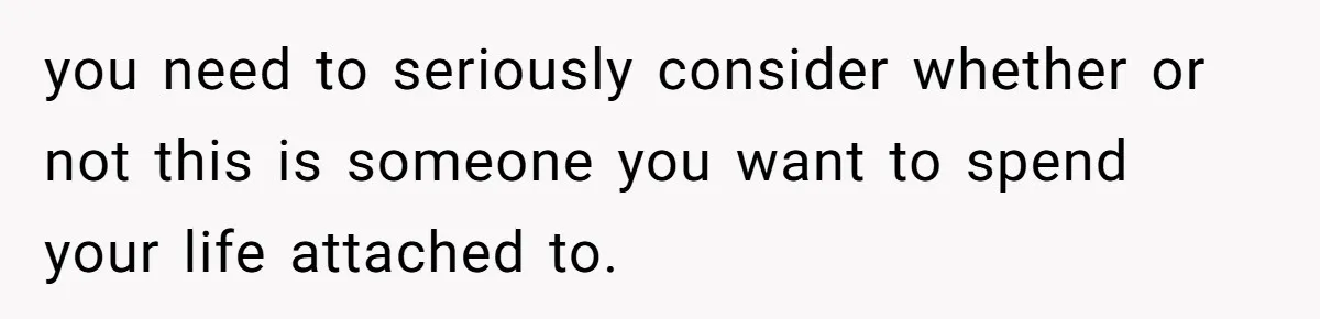 you need to seriously consider whether or not this is someone you want to spend your life attached to.