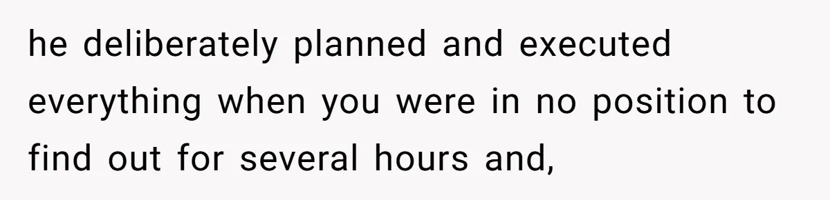 he deliberately planned and executed everything when you were in no position to find out for several hours and,
