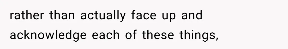 rather than actually face up and acknowledge each of these things,