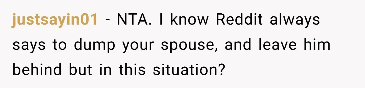 justsayin01 − NTA. I know Reddit always says to dump your spouse, and leave him behind but in this situation?