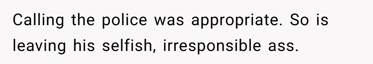 Calling the police was appropriate. So is leaving his selfish, irresponsible ass.