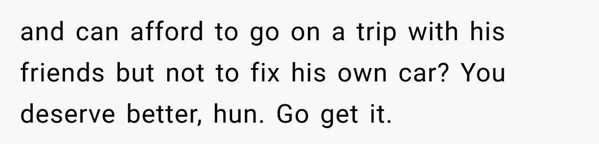 and can afford to go on a trip with his friends but not to fix his own car? You deserve better, hun. Go get it.