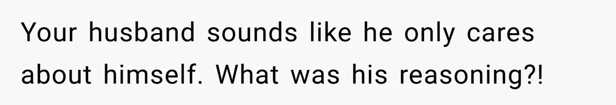 Your husband sounds like he only cares about himself. What was his reasoning?!