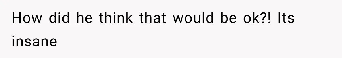 How did he think that would be ok?! Its insane