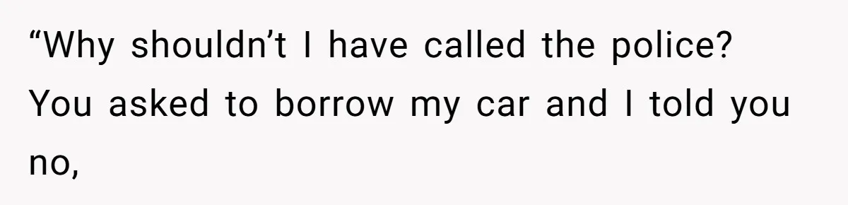 “Why shouldn’t I have called the police? You asked to borrow my car and I told you no,