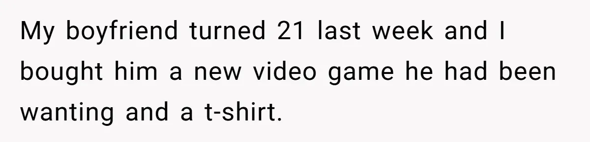 My boyfriend turned 21 last week and I bought him a new video game he had been wanting and a t-shirt.