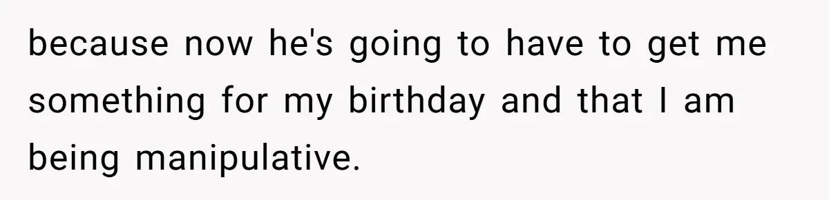 because now he's going to have to get me something for my birthday and that I am being manipulative.