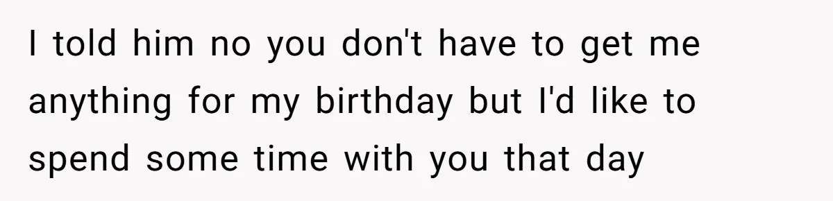 I told him no you don't have to get me anything for my birthday but I'd like to spend some time with you that day