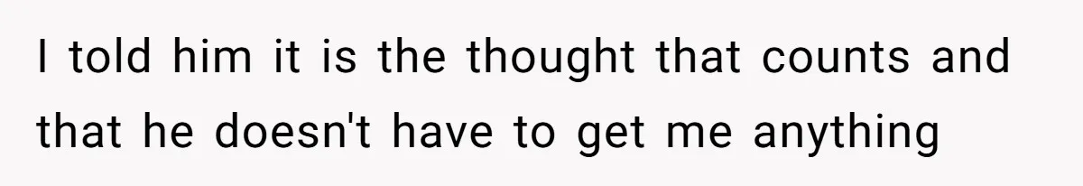 I told him it is the thought that counts and that he doesn't have to get me anything