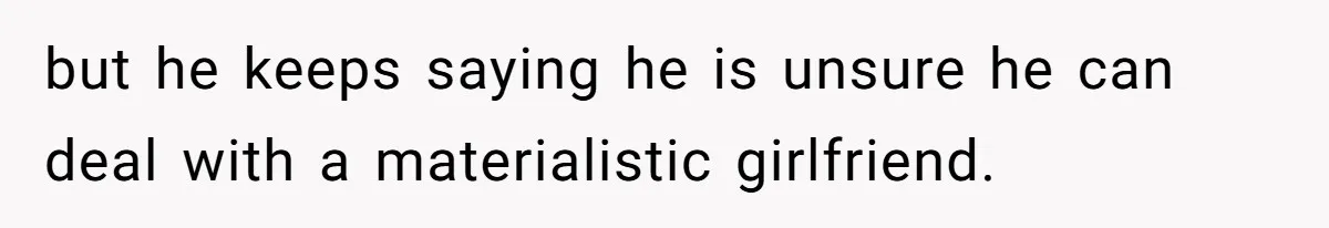 but he keeps saying he is unsure he can deal with a materialistic girlfriend.