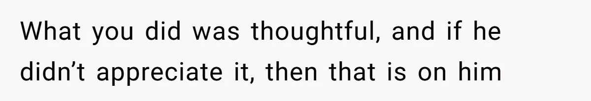 What you did was thoughtful, and if he didn’t appreciate it, then that is on him