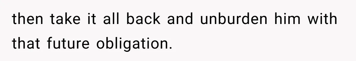 then take it all back and unburden him with that future obligation.