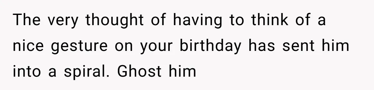 The very thought of having to think of a nice gesture on your birthday has sent him into a spiral. Ghost him