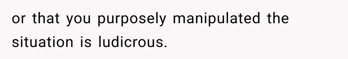 or that you purposely manipulated the situation is ludicrous.