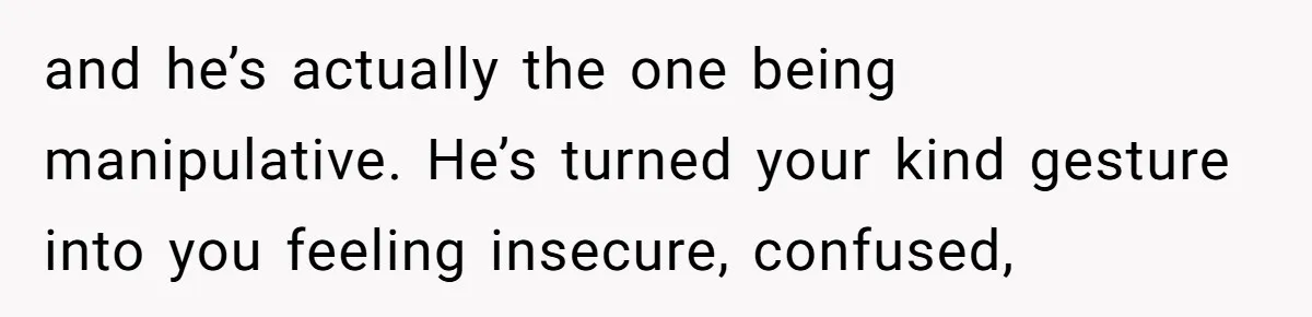 and he’s actually the one being manipulative. He’s turned your kind gesture into you feeling insecure, confused,