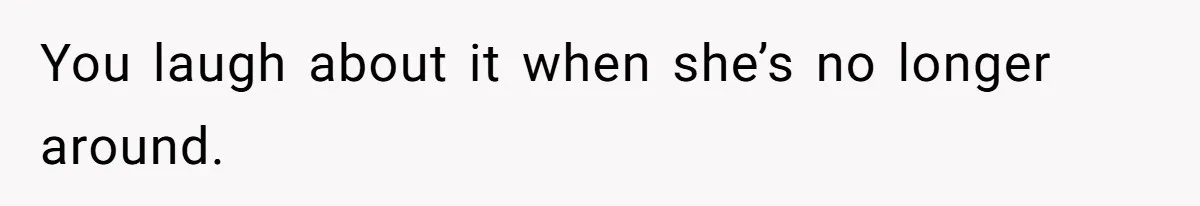 You laugh about it when she’s no longer around.