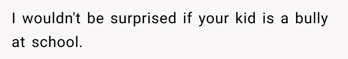I wouldn't be surprised if your kid is a bully at school.