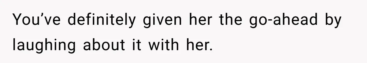 You’ve definitely given her the go-ahead by laughing about it with her.