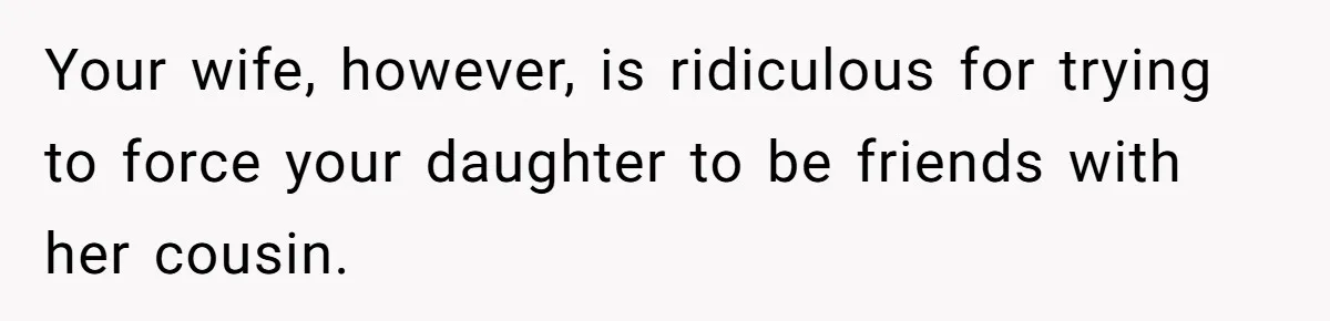 Your wife, however, is ridiculous for trying to force your daughter to be friends with her cousin.