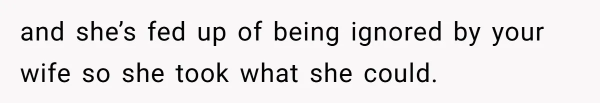 and she’s fed up of being ignored by your wife so she took what she could.