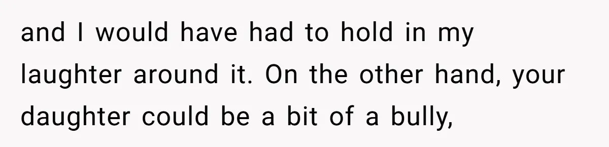 and I would have had to hold in my laughter around it. On the other hand, your daughter could be a bit of a bully,