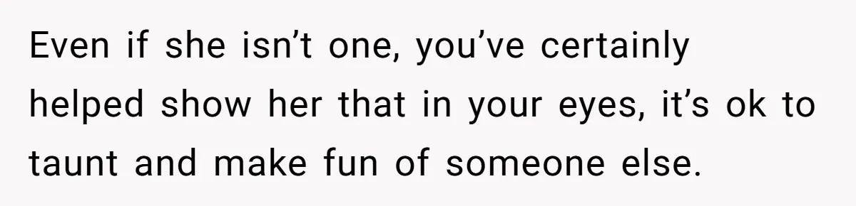 Even if she isn’t one, you’ve certainly helped show her that in your eyes, it’s ok to taunt and make fun of someone else.