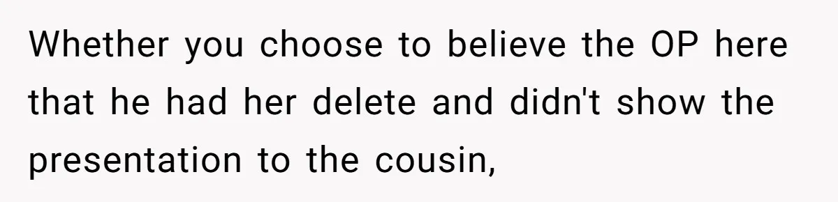 Whether you choose to believe the OP here that he had her delete and didn't show the presentation to the cousin,