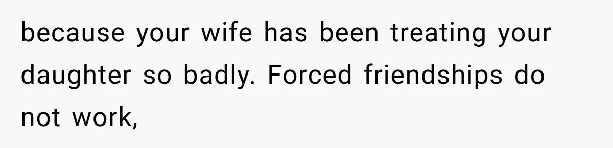 because your wife has been treating your daughter so badly. Forced friendships do not work,