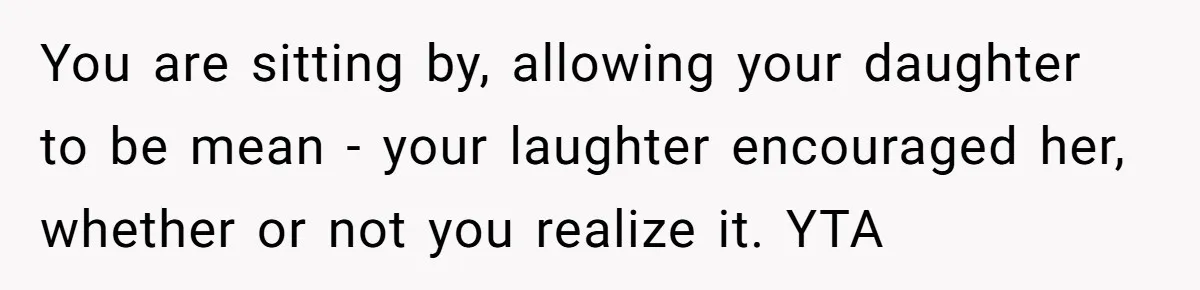 You are sitting by, allowing your daughter to be mean - your laughter encouraged her, whether or not you realize it. YTA