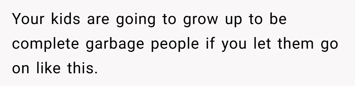 Your kids are going to grow up to be complete garbage people if you let them go on like this. ​