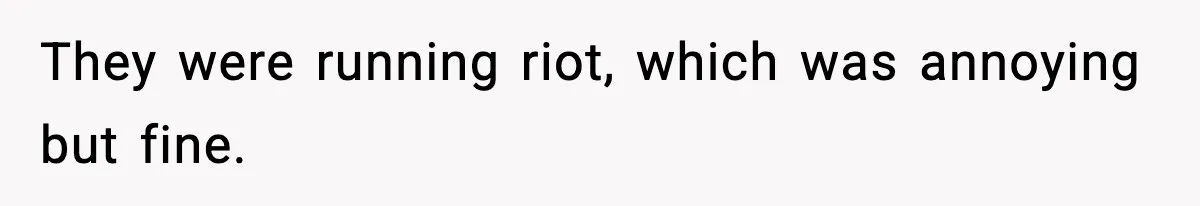 They were running riot, which was annoying but fine.