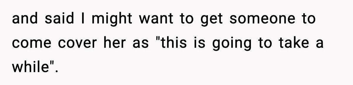 and said I might want to get someone to come cover her as "this is going to take a while".