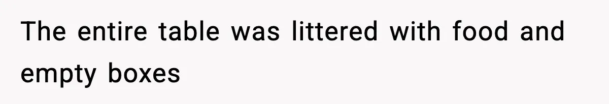 The entire table was littered with food and empty boxes