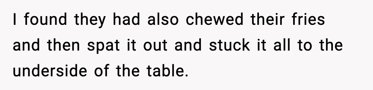 I found they had also chewed their fries and then spat it out and stuck it all to the underside of the table.