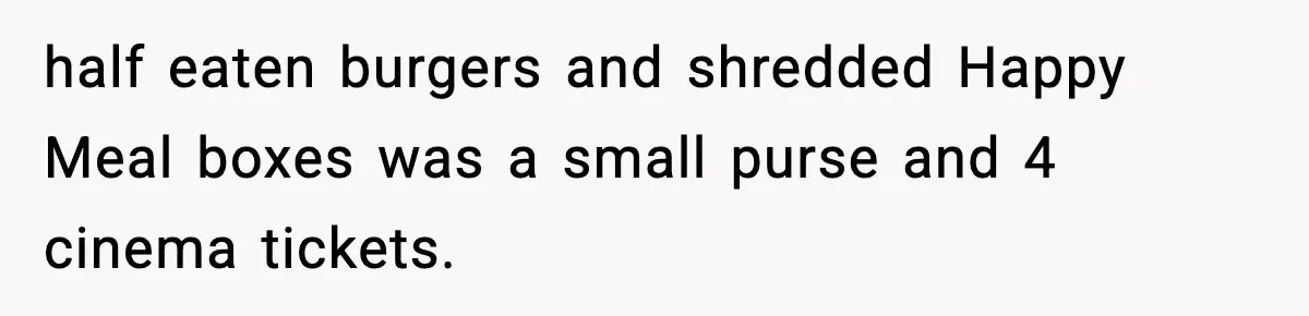 half eaten burgers and shredded Happy Meal boxes was a small purse and 4 cinema tickets.