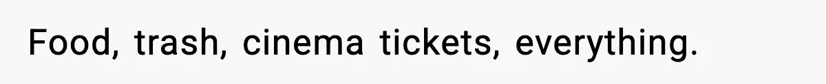 Food, trash, cinema tickets, everything.